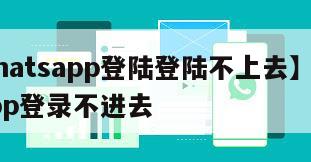 【whatsapp登陆登陆不上去】whatsapp登录不进去